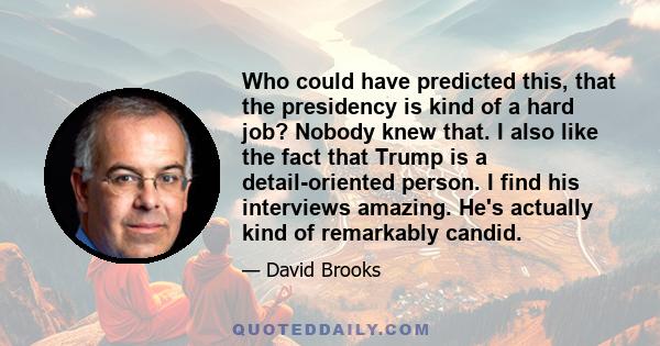 Who could have predicted this, that the presidency is kind of a hard job? Nobody knew that. I also like the fact that Trump is a detail-oriented person. I find his interviews amazing. He's actually kind of remarkably