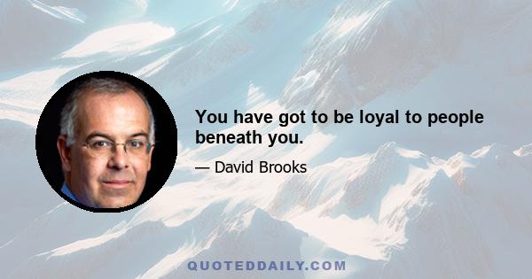 You have got to be loyal to people beneath you.