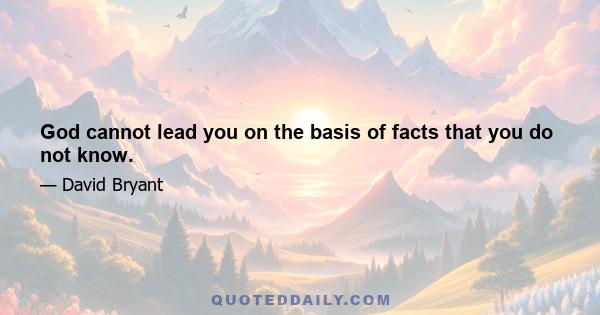 God cannot lead you on the basis of facts that you do not know.