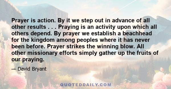 Prayer is action. By it we step out in advance of all other results . . . Praying is an activity upon which all others depend. By prayer we establish a beachhead for the kingdom among peoples where it has never been