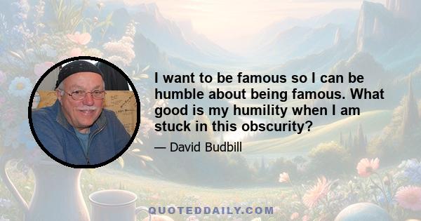 I want to be famous so I can be humble about being famous. What good is my humility when I am stuck in this obscurity?