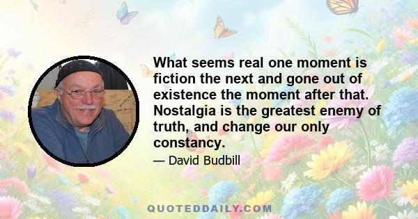 What seems real one moment is fiction the next and gone out of existence the moment after that. Nostalgia is the greatest enemy of truth, and change our only constancy.