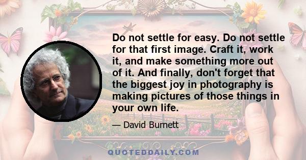 Do not settle for easy. Do not settle for that first image. Craft it, work it, and make something more out of it. And finally, don't forget that the biggest joy in photography is making pictures of those things in your