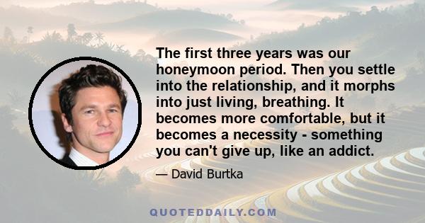 The first three years was our honeymoon period. Then you settle into the relationship, and it morphs into just living, breathing. It becomes more comfortable, but it becomes a necessity - something you can't give up,