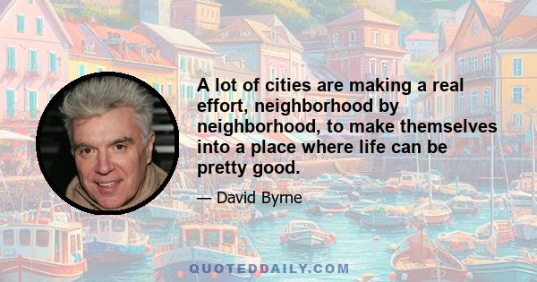 A lot of cities are making a real effort, neighborhood by neighborhood, to make themselves into a place where life can be pretty good.