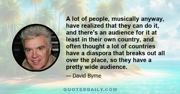 A lot of people, musically anyway, have realized that they can do it, and there's an audience for it at least in their own country, and often thought a lot of countries have a diaspora that breaks out all over the