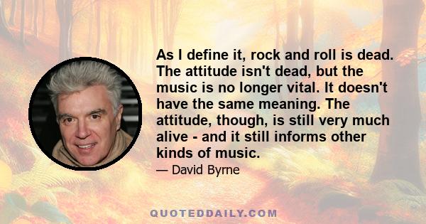 As I define it, rock and roll is dead. The attitude isn't dead, but the music is no longer vital. It doesn't have the same meaning. The attitude, though, is still very much alive - and it still informs other kinds of