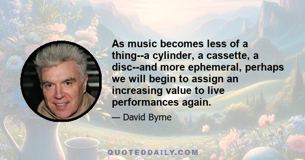 As music becomes less of a thing--a cylinder, a cassette, a disc--and more ephemeral, perhaps we will begin to assign an increasing value to live performances again.