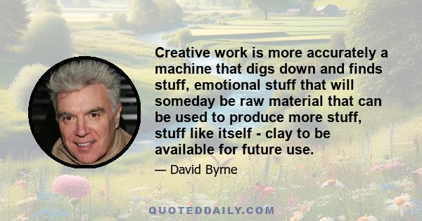 Creative work is more accurately a machine that digs down and finds stuff, emotional stuff that will someday be raw material that can be used to produce more stuff, stuff like itself - clay to be available for future