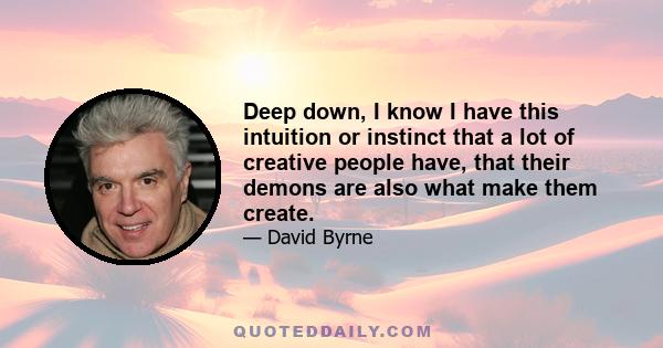 Deep down, I know I have this intuition or instinct that a lot of creative people have, that their demons are also what make them create.