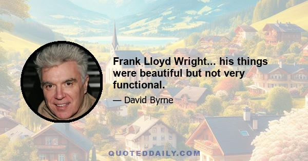 Frank Lloyd Wright... his things were beautiful but not very functional.