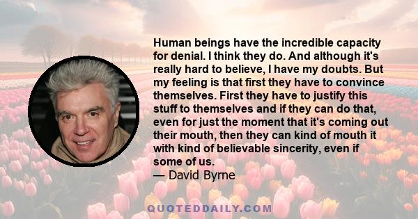 Human beings have the incredible capacity for denial. I think they do. And although it's really hard to believe, I have my doubts. But my feeling is that first they have to convince themselves. First they have to