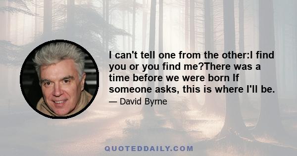 I can't tell one from the other:I find you or you find me?There was a time before we were born If someone asks, this is where I'll be.