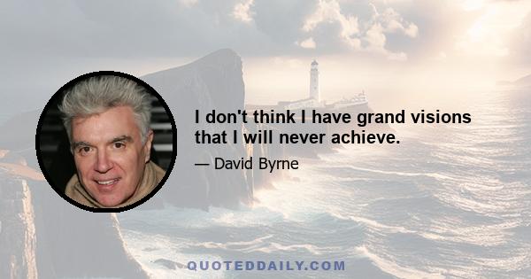 I don't think I have grand visions that I will never achieve.