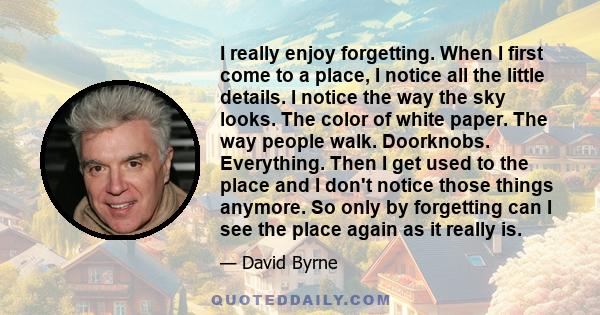 I really enjoy forgetting. When I first come to a place, I notice all the little details. I notice the way the sky looks. The color of white paper. The way people walk. Doorknobs. Everything. Then I get used to the