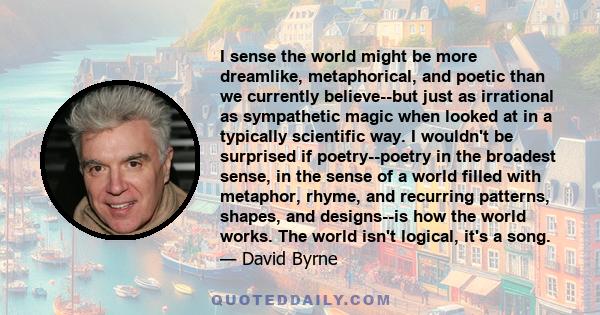 I sense the world might be more dreamlike, metaphorical, and poetic than we currently believe--but just as irrational as sympathetic magic when looked at in a typically scientific way. I wouldn't be surprised if