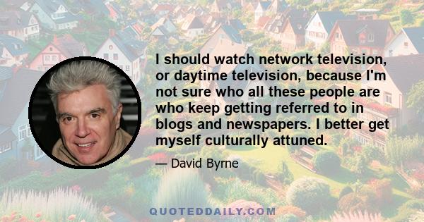 I should watch network television, or daytime television, because I'm not sure who all these people are who keep getting referred to in blogs and newspapers. I better get myself culturally attuned.