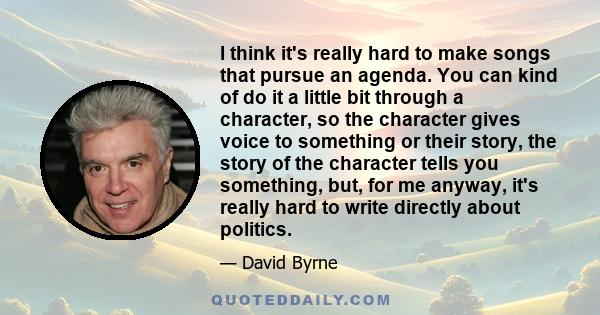 I think it's really hard to make songs that pursue an agenda. You can kind of do it a little bit through a character, so the character gives voice to something or their story, the story of the character tells you