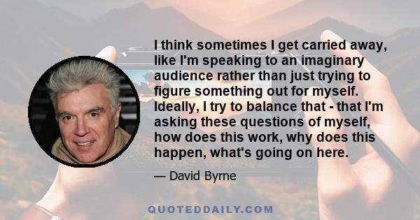 I think sometimes I get carried away, like I'm speaking to an imaginary audience rather than just trying to figure something out for myself. Ideally, I try to balance that - that I'm asking these questions of myself,