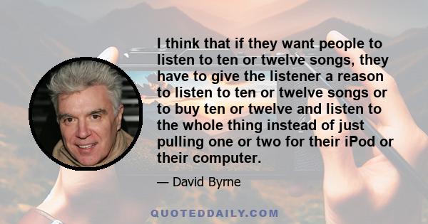 I think that if they want people to listen to ten or twelve songs, they have to give the listener a reason to listen to ten or twelve songs or to buy ten or twelve and listen to the whole thing instead of just pulling