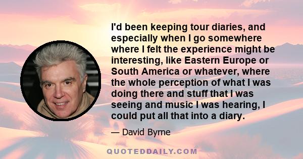 I'd been keeping tour diaries, and especially when I go somewhere where I felt the experience might be interesting, like Eastern Europe or South America or whatever, where the whole perception of what I was doing there