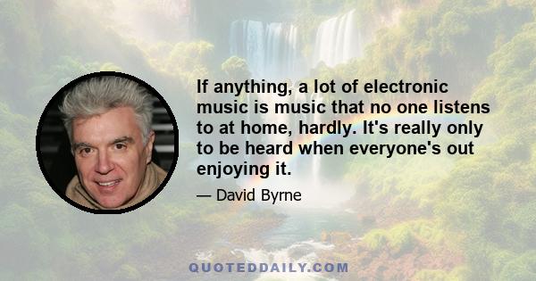 If anything, a lot of electronic music is music that no one listens to at home, hardly. It's really only to be heard when everyone's out enjoying it.