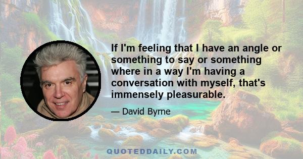 If I'm feeling that I have an angle or something to say or something where in a way I'm having a conversation with myself, that's immensely pleasurable.