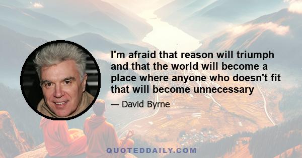 I'm afraid that reason will triumph and that the world will become a place where anyone who doesn't fit that will become unnecessary