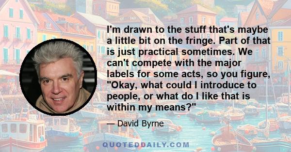 I'm drawn to the stuff that's maybe a little bit on the fringe. Part of that is just practical sometimes. We can't compete with the major labels for some acts, so you figure, Okay, what could I introduce to people, or