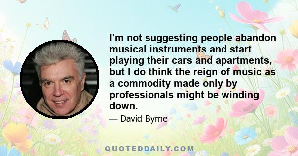 I'm not suggesting people abandon musical instruments and start playing their cars and apartments, but I do think the reign of music as a commodity made only by professionals might be winding down.