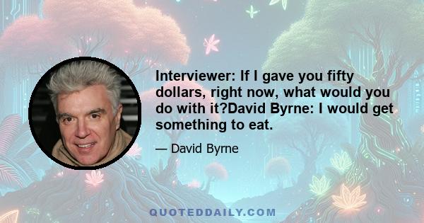 Interviewer: If I gave you fifty dollars, right now, what would you do with it?David Byrne: I would get something to eat.