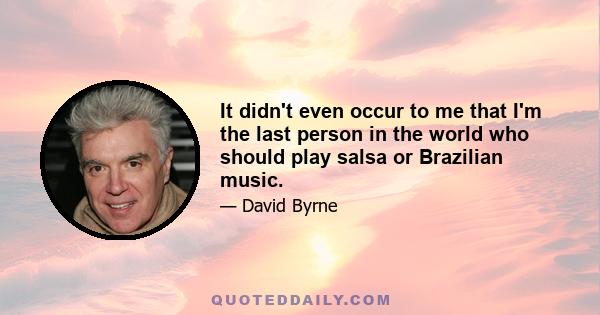 It didn't even occur to me that I'm the last person in the world who should play salsa or Brazilian music.