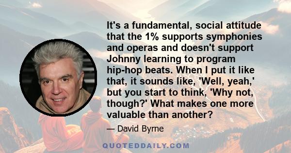 It's a fundamental, social attitude that the 1% supports symphonies and operas and doesn't support Johnny learning to program hip-hop beats. When I put it like that, it sounds like, 'Well, yeah,' but you start to think, 