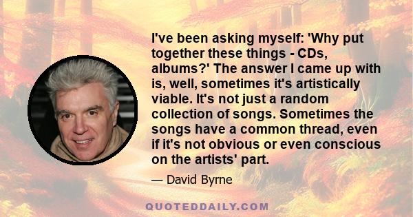 I've been asking myself: 'Why put together these things - CDs, albums?' The answer I came up with is, well, sometimes it's artistically viable. It's not just a random collection of songs. Sometimes the songs have a