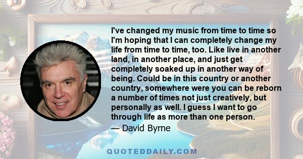 I've changed my music from time to time so I'm hoping that I can completely change my life from time to time, too. Like live in another land, in another place, and just get completely soaked up in another way of being.