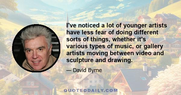 I've noticed a lot of younger artists have less fear of doing different sorts of things, whether it's various types of music, or gallery artists moving between video and sculpture and drawing.