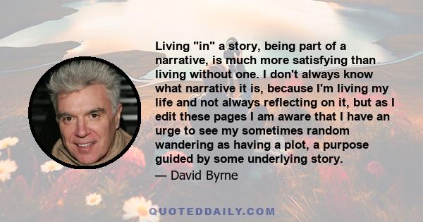 Living in a story, being part of a narrative, is much more satisfying than living without one. I don't always know what narrative it is, because I'm living my life and not always reflecting on it, but as I edit these