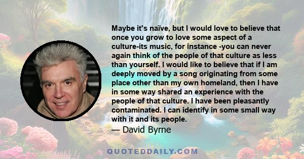 Maybe it's naïve, but I would love to believe that once you grow to love some aspect of a culture-its music, for instance -you can never again think of the people of that culture as less than yourself. I would like to