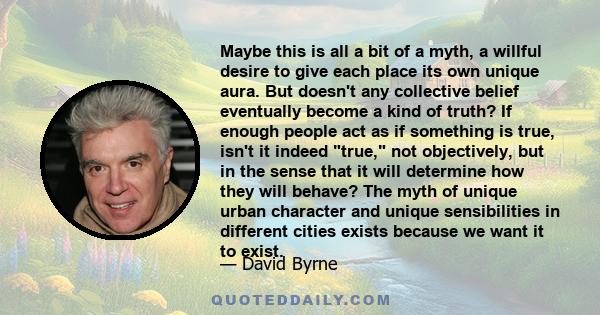 Maybe this is all a bit of a myth, a willful desire to give each place its own unique aura. But doesn't any collective belief eventually become a kind of truth? If enough people act as if something is true, isn't it