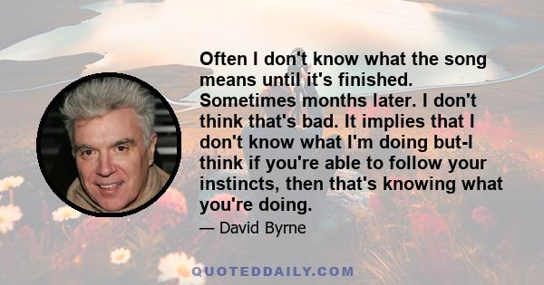 Often I don't know what the song means until it's finished. Sometimes months later. I don't think that's bad. It implies that I don't know what I'm doing but-I think if you're able to follow your instincts, then that's