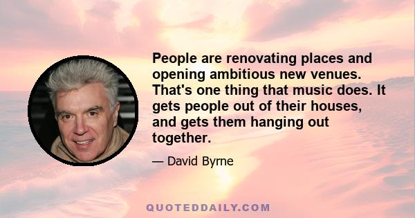 People are renovating places and opening ambitious new venues. That's one thing that music does. It gets people out of their houses, and gets them hanging out together.