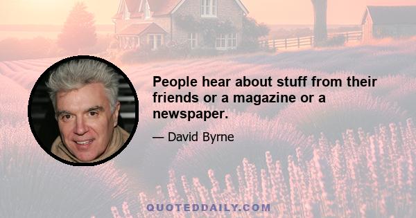 People hear about stuff from their friends or a magazine or a newspaper.