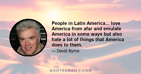 People in Latin America... love America from afar and emulate America in some ways but also hate a lot of things that America does to them.