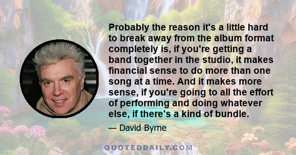 Probably the reason it's a little hard to break away from the album format completely is, if you're getting a band together in the studio, it makes financial sense to do more than one song at a time. And it makes more