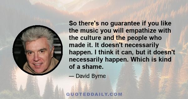 So there's no guarantee if you like the music you will empathize with the culture and the people who made it. It doesn't necessarily happen. I think it can, but it doesn't necessarily happen. Which is kind of a shame.