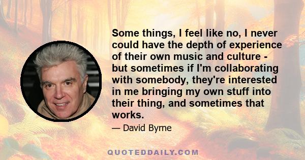 Some things, I feel like no, I never could have the depth of experience of their own music and culture - but sometimes if I'm collaborating with somebody, they're interested in me bringing my own stuff into their thing, 