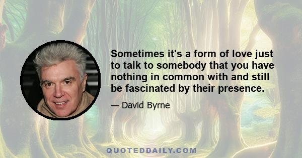 Sometimes it's a form of love just to talk to somebody that you have nothing in common with and still be fascinated by their presence.