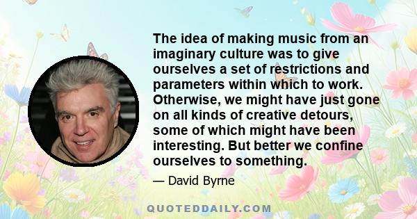 The idea of making music from an imaginary culture was to give ourselves a set of restrictions and parameters within which to work. Otherwise, we might have just gone on all kinds of creative detours, some of which