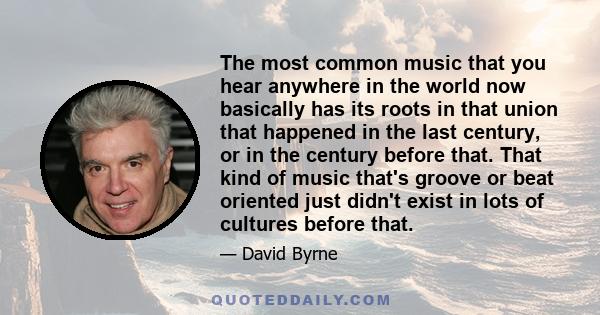 The most common music that you hear anywhere in the world now basically has its roots in that union that happened in the last century, or in the century before that. That kind of music that's groove or beat oriented