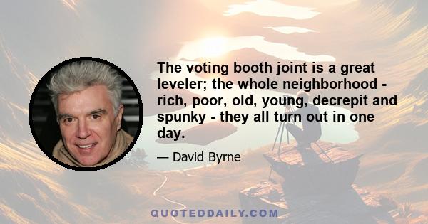 The voting booth joint is a great leveler; the whole neighborhood - rich, poor, old, young, decrepit and spunky - they all turn out in one day.